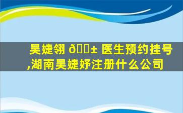 吴婕翎 🐱 医生预约挂号,湖南吴婕妤注册什么公司